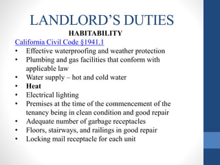 LANDLORD’S DUTIES
HABITABILITY
California Civil Code §1941.1
• Effective waterproofing and weather protection
• Plumbing and gas facilities that conform with
applicable law
• Water supply – hot and cold water
• Heat
• Electrical lighting
• Premises at the time of the commencement of the
tenancy being in clean condition and good repair
• Adequate number of garbage receptacles
• Floors, stairways, and railings in good repair
• Locking mail receptacle for each unit
 