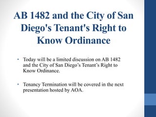 AB 1482 and the City of San
Diego's Tenant's Right to
Know Ordinance
• Today will be a limited discussion on AB 1482
and the City of San Diego’s Tenant’s Right to
Know Ordinance.
• Tenancy Termination will be covered in the next
presentation hosted by AOA.
 