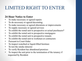 LIMITED RIGHT TO ENTER
24 Hour Notice to Enter
• To make necessary or agreed repairs
• To do necessary or agreed decorating
• To make necessary or agreed alterations or improvements
• To supply necessary or agreed services
• To exhibit the rental unit to prospective or actual purchasers*
• To exhibit the rental unit to prospective mortgagees
• To exhibit the rental unit to prospective tenants
• To exhibit the rental unit to workmen or contractors
• Pursuant to Court Order
• To inspect waterbed or liquid-filled furniture
• To test the smoke detector
• To verify Resident has abandoned premises
• To inspect the unit prior to the termination of the tenancy if
requested by Resident
 
