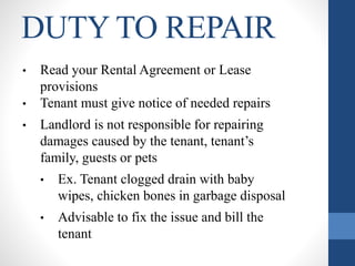 DUTY TO REPAIR
• Read your Rental Agreement or Lease
provisions
• Tenant must give notice of needed repairs
• Landlord is not responsible for repairing
damages caused by the tenant, tenant’s
family, guests or pets
• Ex. Tenant clogged drain with baby
wipes, chicken bones in garbage disposal
• Advisable to fix the issue and bill the
tenant
 