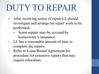 DUTY TO REPAIR
• After receiving notice of repair LL should
investigate and arrange for repair work to be
performed.
• Some repairs may be covered by
homeowner’s insurance.
• LL has a reasonable amount of time to
complete the repairs.
• Refer to Lease/Rental Agreement for
procedure for extensive repairs that may
require relocation.
 