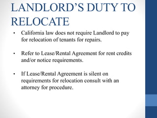 LANDLORD’S DUTY TO
RELOCATE
• California law does not require Landlord to pay
for relocation of tenants for repairs.
• Refer to Lease/Rental Agreement for rent credits
and/or notice requirements.
• If Lease/Rental Agreement is silent on
requirements for relocation consult with an
attorney for procedure.
 