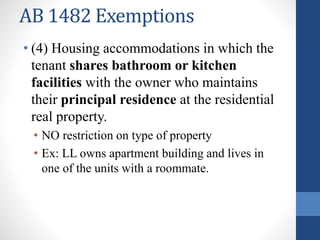 AB 1482 Exemptions
• (4) Housing accommodations in which the
tenant shares bathroom or kitchen
facilities with the owner who maintains
their principal residence at the residential
real property.
• NO restriction on type of property
• Ex: LL owns apartment building and lives in
one of the units with a roommate.
 
