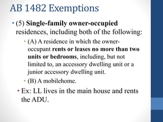 AB 1482 Exemptions
• (5) Single-family owner-occupied
residences, including both of the following:
• (A) A residence in which the owner-
occupant rents or leases no more than two
units or bedrooms, including, but not
limited to, an accessory dwelling unit or a
junior accessory dwelling unit.
• (B) A mobilehome.
• Ex: LL lives in the main house and rents
the ADU.
 