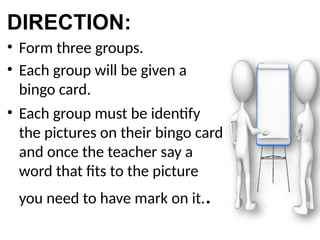 DIRECTION:
• Form three groups.
• Each group will be given a
bingo card.
• Each group must be identify
the pictures on their bingo card
and once the teacher say a
word that fits to the picture
you need to have mark on it..
 