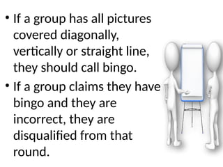 • If a group has all pictures
covered diagonally,
vertically or straight line,
they should call bingo.
• If a group claims they have
bingo and they are
incorrect, they are
disqualified from that
round.
 