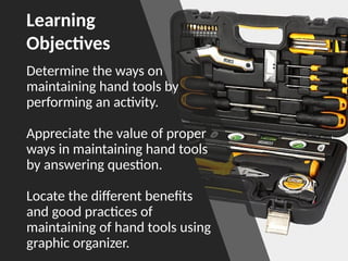 Determine the ways on
maintaining hand tools by
performing an activity.
Appreciate the value of proper
ways in maintaining hand tools
by answering question.
Locate the different benefits
and good practices of
maintaining of hand tools using
graphic organizer.
Learning
Objectives
 