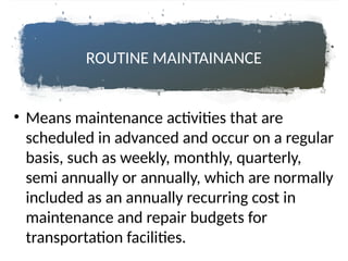 ROUTINE MAINTAINANCE
• Means maintenance activities that are
scheduled in advanced and occur on a regular
basis, such as weekly, monthly, quarterly,
semi annually or annually, which are normally
included as an annually recurring cost in
maintenance and repair budgets for
transportation facilities.
 