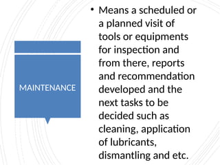 MAINTENANCE
• Means a scheduled or
a planned visit of
tools or equipments
for inspection and
from there, reports
and recommendation
developed and the
next tasks to be
decided such as
cleaning, application
of lubricants,
dismantling and etc.
 