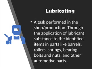 Lubricating
• A task performed in the
shop/production. Through
the application of lubricant
substance to the identified
items in parts like barrels,
rollers, springs, bearing,
bolts and nuts, and other
automotive parts.
 