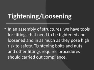 Tightening/Loosening
• In an assembly of structures, we have tools
for fittings that need to be tightened and
loosened and in as much as they pose high
risk to safety. Tightening bolts and nuts
and other fittings requires procedures
should carried out compliance.
 