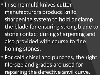 • In some multi knives cutter,
manufacturers produce knife
sharpening system to hold or clamp
the blade for ensuring strong blade to
stone contact during sharpening and
also provided with course to fine
honing stones.
• For cold chisel and punches, the right
file-size and grades are used for
repairing the defective anvil curve.
 