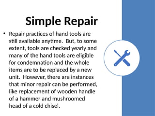 Simple Repair
• Repair practices of hand tools are
still available anytime. But, to some
extent, tools are checked yearly and
many of the hand tools are eligible
for condemnation and the whole
items are to be replaced by a new
unit. However, there are instances
that minor repair can be performed,
like replacement of wooden handle
of a hammer and mushroomed
head of a cold chisel.
 