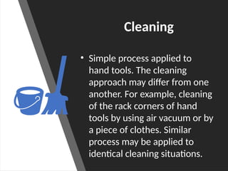 Cleaning
• Simple process applied to
hand tools. The cleaning
approach may differ from one
another. For example, cleaning
of the rack corners of hand
tools by using air vacuum or by
a piece of clothes. Similar
process may be applied to
identical cleaning situations.
 