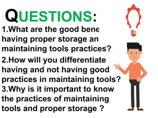 QUESTIONS:
1.What are the good benefits of
having proper storage and
maintaining tools practices?
2.How will you differentiate
having and not having good
practices in maintaining tools?
3.Why is it important to know
the practices of maintaining
tools and proper storage ?
 