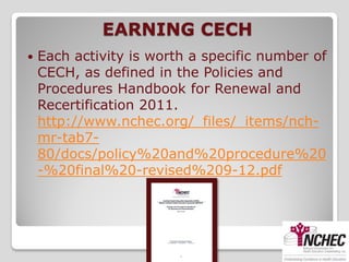EARNING CECH
   Each activity is worth a specific number of
    CECH, as defined in the Policies and
    Procedures Handbook for Renewal and
    Recertification 2011.
    http://www.nchec.org/_files/_items/nch-
    mr-tab7-
    80/docs/policy%20and%20procedure%20
    -%20final%20-revised%209-12.pdf
 