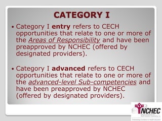 CATEGORY I
   Category I entry refers to CECH
    opportunities that relate to one or more of
    the Areas of Responsibility and have been
    preapproved by NCHEC (offered by
    designated providers).

   Category I advanced refers to CECH
    opportunities that relate to one or more of
    the advanced-level Sub-competencies and
    have been preapproved by NCHEC
    (offered by designated providers).
 