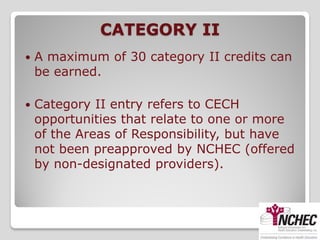 CATEGORY II
   A maximum of 30 category II credits can
    be earned.

   Category II entry refers to CECH
    opportunities that relate to one or more
    of the Areas of Responsibility, but have
    not been preapproved by NCHEC (offered
    by non-designated providers).
 