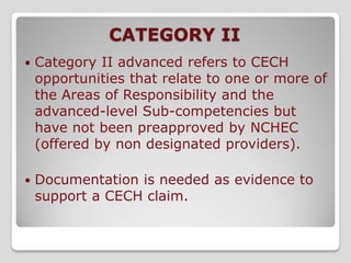 CATEGORY II
   Category II advanced refers to CECH
    opportunities that relate to one or more of
    the Areas of Responsibility and the
    advanced-level Sub-competencies but
    have not been preapproved by NCHEC
    (offered by non designated providers).

   Documentation is needed as evidence to
    support a CECH claim.
 
