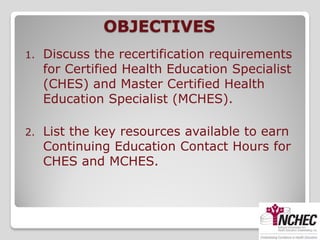 OBJECTIVES
1.   Discuss the recertification requirements
     for Certified Health Education Specialist
     (CHES) and Master Certified Health
     Education Specialist (MCHES).

2.   List the key resources available to earn
     Continuing Education Contact Hours for
     CHES and MCHES.
 