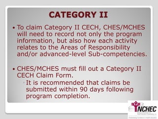 CATEGORY II
   To claim Category II CECH, CHES/MCHES
    will need to record not only the program
    information, but also how each activity
    relates to the Areas of Responsibility
    and/or advanced-level Sub-competencies.

   CHES/MCHES must fill out a Category II
    CECH Claim Form.
      It is recommended that claims be
       submitted within 90 days following
       program completion.
 