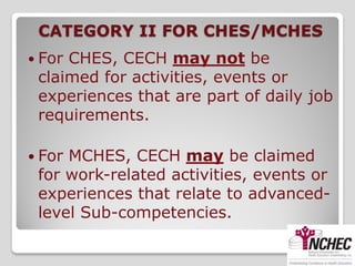 CATEGORY II FOR CHES/MCHES
 ForCHES, CECH may not be
 claimed for activities, events or
 experiences that are part of daily job
 requirements.

 ForMCHES, CECH may be claimed
 for work-related activities, events or
 experiences that relate to advanced-
 level Sub-competencies.
 