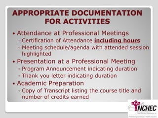 APPROPRIATE DOCUMENTATION
      FOR ACTIVITIES
   Attendance at Professional Meetings
    ◦ Certification of Attendance including hours
    ◦ Meeting schedule/agenda with attended session
      highlighted
   Presentation at a Professional Meeting
    ◦ Program Announcement indicating duration
    ◦ Thank you letter indicating duration
   Academic Preparation
    ◦ Copy of Transcript listing the course title and
      number of credits earned
 