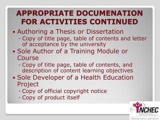 APPROPRIATE DOCUMENATION
     FOR ACTIVITIES CONTINUED
   Authoring a Thesis or Dissertation
    ◦ Copy of title page, table of contents and letter
      of acceptance by the university
   Sole Author of a Training Module or
    Course
    ◦ Copy of title page, table of contents, and
      description of content learning objectives
   Sole Developer of a Health Education
    Project
    ◦ Copy of official copyright notice
    ◦ Copy of product itself
 