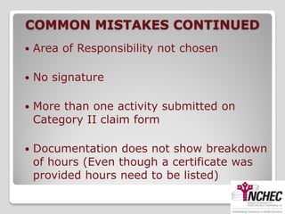 COMMON MISTAKES CONTINUED
   Area of Responsibility not chosen

   No signature

   More than one activity submitted on
    Category II claim form

   Documentation does not show breakdown
    of hours (Even though a certificate was
    provided hours need to be listed)
 