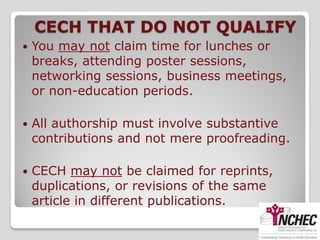 CECH THAT DO NOT QUALIFY
   You may not claim time for lunches or
    breaks, attending poster sessions,
    networking sessions, business meetings,
    or non-education periods.

   All authorship must involve substantive
    contributions and not mere proofreading.

   CECH may not be claimed for reprints,
    duplications, or revisions of the same
    article in different publications.
 
