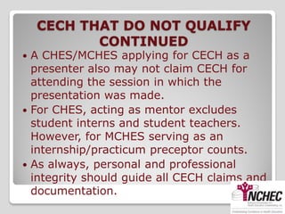 CECH THAT DO NOT QUALIFY
           CONTINUED
 A CHES/MCHES applying for CECH as a
  presenter also may not claim CECH for
  attending the session in which the
  presentation was made.
 For CHES, acting as mentor excludes
  student interns and student teachers.
  However, for MCHES serving as an
  internship/practicum preceptor counts.
 As always, personal and professional
  integrity should guide all CECH claims and
  documentation.
 