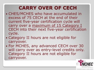 CARRY OVER OF CECH
 CHES/MCHES who have accumulated in
  excess of 75 CECH at the end of their
  current five-year certification cycle will
  carry over a maximum of 15 Category I
  CECH into their next five-year certification
  cycle.
 Category II hours are not eligible for
  carryover.
 For MCHES, any advanced CECH over 30
  will carry over as entry-level credits only.
  Category II hours are not eligible for
  carryover.
 