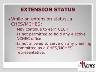EXTENSION STATUS
 While
      on extension status, a
 CHES/MCHES:
   oMay continue to earn CECH
   oIs not permitted to hold any elective
    NCHEC office
   oIs not allowed to serve on any planning
    committee as a CHES/MCHES
    representative.
 