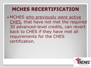 MCHES RECERTIFICATION
 MCHES   who previously were active
 CHES, that have not met the required
 30 advanced-level credits, can revert
 back to CHES if they have met all
 requirements for the CHES
 certification.
 