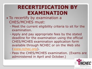 RECERTIFICATION BY
            EXAMINATION
   To recertify by examination a
    CHES/MCHES must:
    ◦ Meet the current eligibility criteria to sit for the
      examination.
    ◦ Apply and pay appropriate fees by the stated
      deadline for the examination using the official
      CHES/MCHES examination application form
      available through NCHEC or on the Web site
      (www.nchec.org).
    ◦ Pass the CHES/MCHES examination. (Exams are
      administered in April and October.)
 