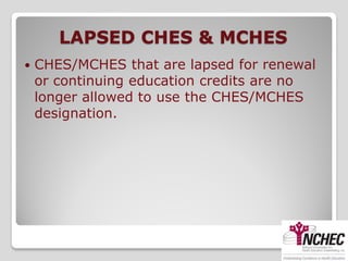 LAPSED CHES & MCHES
   CHES/MCHES that are lapsed for renewal
    or continuing education credits are no
    longer allowed to use the CHES/MCHES
    designation.
 