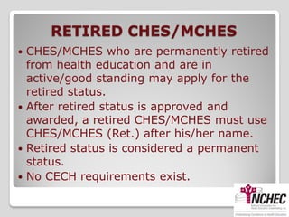 RETIRED CHES/MCHES
 CHES/MCHES who are permanently retired
  from health education and are in
  active/good standing may apply for the
  retired status.
 After retired status is approved and
  awarded, a retired CHES/MCHES must use
  CHES/MCHES (Ret.) after his/her name.
 Retired status is considered a permanent
  status.
 No CECH requirements exist.
 