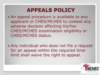 APPEALS POLICY
   An appeal procedure is available to any
    applicant or CHES/MCHES to contest any
    adverse decision affecting his/her
    CHES/MCHES examination eligibility or
    CHES/MCHES status.

   Any individual who does not file a request
    for an appeal within the required time
    limit shall waive the right to appeal.
 