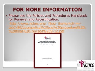 FOR MORE INFORMATION
   Please see the Policies and Procedures Handbook
    for Renewal and Recertification.
     http://www.nchec.org/_files/_items/nch-mr-
    tab7-80/docs/policy%20and%20procedure%20-
    %20final%20-revised%209-12.pdf
 