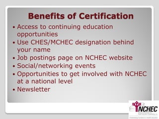 Benefits of Certification
   Access to continuing education
    opportunities
   Use CHES/MCHEC designation behind
    your name
   Job postings page on NCHEC website
   Social/networking events
   Opportunities to get involved with NCHEC
    at a national level
   Newsletter
 