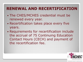 RENEWAL AND RECERTIFICATION
 The CHES/MCHES credential must be
  renewed every year.
 Recertification takes place every five
  years.
 Requirements for recertification include
  the accrual of 75 Continuing Education
  Contact Hours (CECH) and payment of
  the recertification fee.
 