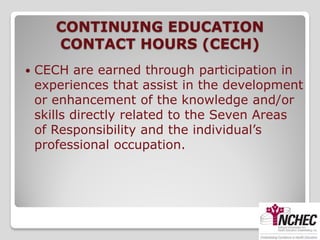 CONTINUING EDUCATION
       CONTACT HOURS (CECH)
   CECH are earned through participation in
    experiences that assist in the development
    or enhancement of the knowledge and/or
    skills directly related to the Seven Areas
    of Responsibility and the individual’s
    professional occupation.
 