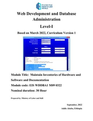 Web Development and Database
Administration
Level-I
Based on March 2022, Curriculum Version 1
Module Title: Maintain Inventories of Hardware and
Software and Documentation
Module code: EIS WDDBA1 M09 0322
Nominal duration: 30 Hour
Prepared by: Ministry of Labor and Skill
September, 2022
Addis Ababa, Ethiopia
 