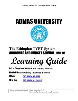 Training, Teaching and Learning Materials (TTLM)
TTLM Development Manual Date: September ,2017
Compiled by: Business & Finance Department
ADMAS UNIVERSITY
The Ethiopian TVET-System
ACCOUNTS AND BUDGET SERVICELEVEL IV
Learning Guide
Unit of Competence Maintain Inventory Records
Module Title Maintaining Inventory Records
LG Code: EIS ABS4 12 0812
TTLM Code: EIS ABS4 M12 0812
 