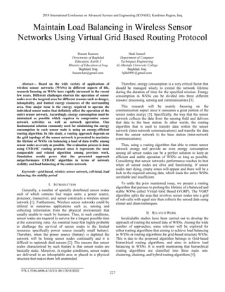 2018 International Conference on Advanced Science and Engineering (ICOASE), Kurdistan Region, Iraq
227
978-1-5386-6696-8/18/$31.00 ©2018 IEEE
Maintain Load Balancing in Wireless Sensor
Networks Using Virtual Grid Based Routing Protocol
Husam Kareem
Directorate of Baghdad
Education, Karkh 3
Ministry of Education of Iraq
Baghdad, Iraq
husam.kar@gmail.com
Hadi Jameel
Department of Computer
Techniques Engineering
AL-Mustafa University College
Baghdad, Iraq
hjhk8891@gmail.com
Abstract— Based on the wide variety of applications of
wireless sensor networks (WSNs) in different aspects of life,
research focusing on WSNs have rapidly increased in the recent
few years. Different challenges shorten the operation of sensor
nodes over the targeted area for different reasons such as danger,
inhospitality, and limited energy resources of the surrounding
area. One major issue is the energy required to operate the
individual sensor nodes that definitely affect the operation of the
entire sensor network. Accordingly, energy consumption must be
minimized as possible which requires to compromise sensor
network activities as well as network operation. One
fundamental solution commonly used for minimizing the energy
consumption in each sensor node is using an energy-efficient
routing algorithm. In this study, a routing approach depends on
the grid topology of the sensor network is presented to maximize
the lifetime of WSNs via balancing a load of data traffic among
sensor nodes as evenly as possible. The evaluation process is done
using CFDASC routing protocol since it represents the most
comparable and related algorithm among previous work.
Simulation results prove that the presented approach
outperformance CFDASC algorithm in terms of network
stability and load balancing of the entire network.
Keywords—grid-based, wireless sensor network, cell-head, load
balancing, the stability period
I. INTRODUCTION
Generally, a number of spatially distributed sensor nodes
each of which contains four major units: a power source,
processor, transceiver, and sensor constructs a wireless sensor
network [1]. Furthermore, Wireless sensor networks could be
utilized in numerous applications such as, sensing and
collecting information from the physical environment that
usually unable to reach by humans. Thus, in such conditions,
sensor nodes are required to survive for a longest possible time
at the concerning zone. An essential issue that highly probable
to challenge the survival of sensor nodes is the limited
resources specifically power source (usually small battery).
Therefore, when the power source (battery) is depleted the
network will be losing sensor nodes continually and it is
difficult to replenish died sensors [2]. The reasons that sensor
nodes characterized by such feature is that sensor nodes are
basically static. Moreover, in regular conditions, sensor nodes
are delivered in an inhospitable area or placed in a physical
structure that makes them left unattended.
Therefore, energy consumption is a very critical factor that
should be managed wisely to extend the network lifetime
during the duration of time for the specified mission. Energy
consumption in WSNs can be divided into three different
reasons: processing, sensing and communications [3].
This research will be mainly focusing on the
communication aspect since it consumes a great portion of the
sensor nodes energy [3]. Specifically, the way that the sensor
network collects the data from the sensing field and delivers
that data to the base station. In other words, the routing
algorithm that is used to transfer data within the sensor
network (intra-network communications) and transfer the data
from the sensor network to the base station (inter-network
communications).
Thus, using a routing algorithm that able to retain sensor
network energy and provide an even energy consumption
among all sensor nodes can be a perfect solution to keep an
efficient and stable operation of WSNs as long as possible.
Considering that sensor networks performance reaches its best
when all sensor nodes are alive and functioning. If sensor
nodes start dying, empty zones will appear and there will be a
lack in the required sensing data, which leads the entire WSNs
unreliable and insufficient.
To settle the prior mentioned issue, we present a routing
algorithm that pursues to prolong the lifetime of a balanced and
stable WSNs called Virtual Grid Based (VGRP). The VGRP
algorithm splits the area that involves sensor nodes into a grid
of sub-cells with equal size then collects the sensed data using
cluster and chain techniques.
II. RELATED WORK
Incalculable studies have been carried out to develop the
approach of routing the sensed data of WSNs. Among the wide
number of approaches, some relevant will be explored for
either routing algorithms that aiming to achieve load balancing
in WSNs or routing algorithms for grid-based structure WSNs.
This is due to the proposed algorithm belongs to Grid-based
hierarchical routing algorithms, and aims to achieve load
balancing in WSNs. It is worth mentioning that hierarchical
routing algorithms are classified into three main sets:
clustering, chaining, and hybrid routing algorithms [4].
 