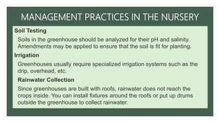 MANAGEMENT PRACTICES IN THE NURSERY
Soil Testing
• Soils in the greenhouse should be analyzed for their pH and salinity.
Amendments may be applied to ensure that the soil is fit for planting.
Irrigation
• Greenhouses usually require specialized irrigation systems such as the
drip, overhead, etc.
• Rainwater Collection
• Since greenhouses are built with roofs, rainwater does not reach the
crops inside. You can install fixtures around the roofs or put up drums
outside the greenhouse to collect rainwater.
 