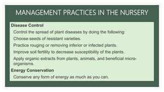 MANAGEMENT PRACTICES IN THE NURSERY
Disease Control
• Control the spread of plant diseases by doing the following:
• Choose seeds of resistant varieties.
• Practice rouging or removing inferior or infected plants.
• Improve soil fertility to decrease susceptibility of the plants.
• Apply organic extracts from plants, animals, and beneficial micro-
organisms.
Energy Conservation
• Conserve any form of energy as much as you can.
 