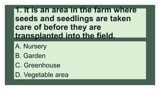 1. It is an area in the farm where
seeds and seedlings are taken
care of before they are
transplanted into the field.
A. Nursery
B. Garden
C. Greenhouse
D. Vegetable area
 
