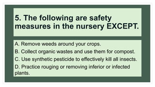 5. The following are safety
measures in the nursery EXCEPT.
A. Remove weeds around your crops.
B. Collect organic wastes and use them for compost.
C. Use synthetic pesticide to effectively kill all insects.
D. Practice rouging or removing inferior or infected
plants.
 