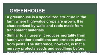 GREENHOUSE
•A greenhouse is a specialized structure in the
farm where high-value crops are grown. It is
characterized by walls and roofs made from
transparent materials.
•Similar to a nursery, it reduces mortality from
harsh weather conditions and protects plants
from pests. The difference, however, is that a
nursery protects seeds and seedlings before
transplanting; a greenhouse protects high-value
 